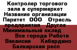 Контролер торгового зала в супермаркет › Название организации ­ Паритет, ООО › Отрасль предприятия ­ Другое › Минимальный оклад ­ 30 000 - Все города Работа » Вакансии   . Кабардино-Балкарская респ.